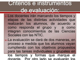 Los docentes irán marcando los tiempos y
etapas de las distintas actividades que
realizarán los alumnos, de acuerdo a
como responda el grupo y a como
integren conocimientos de las Ciencias
Sociales con las NTIC.
La evaluación se dará de dos maneras, en
proceso a medida que los alumnos vayan
cumpliendo con los objetivos propuestos
para las tareas individuales y grupales en
los tiempos y formas que marque el
 