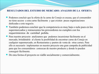 RESULTADOS DEL ESTUDIO DE MERCADO: ANALISIS DE LA OFERTA

 Podemos concluir que la oferta de la carne de Conejo es escasa, que el consumidor
  no tiene acceso a esta carne fácilmente y que existen pocas organizaciones
  dedicadas a este negocio.
 También podemos concluir que la competencia es muy baja o nula pues en los
  supermercados y restaurantes los proveedores no cumplen con los
  requerimientos de cantidad pedida.
 Para nuestro proyecto analizamos que podemos incursionar fácilmente en el
  mercado, brindándole al cliente la posibilidad de encontrar carne de Conejo en
  cualquier supermercado, en Restaurantes y puntos de venta de otras carnes. Para
  ello es necesario implementar en nuestro proyecto una gran campaña de publicidad
  para que los consumidores conozcan de nuestro producto y donde lo pueden
  conseguir fácilmente.
 De esta forma el proyecto es viable socialmente y comercialmente.
 