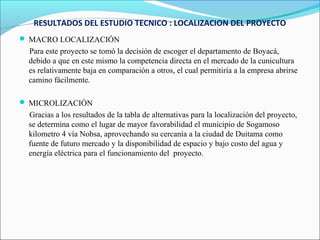 RESULTADOS DEL ESTUDIO TECNICO : LOCALIZACION DEL PROYECTO
 MACRO LOCALIZACIÓN
 Para este proyecto se tomó la decisión de escoger el departamento de Boyacá,
 debido a que en este mismo la competencia directa en el mercado de la cunicultura
 es relativamente baja en comparación a otros, el cual permitiría a la empresa abrirse
 camino fácilmente.

 MICROLIZACIÓN
 Gracias a los resultados de la tabla de alternativas para la localización del proyecto,
 se determina como el lugar de mayor favorabilidad el municipio de Sogamoso
 kilometro 4 vía Nobsa, aprovechando su cercanía a la ciudad de Duitama como
 fuente de futuro mercado y la disponibilidad de espacio y bajo costo del agua y
 energía eléctrica para el funcionamiento del proyecto.
 