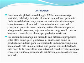 JUSTIFICACION

En el mundo globalizado del siglo XXI el mercado exige
 variedad, calidad y facilidad al acceso de cualquier producto.
 En la actualidad son muy pocas las variedades de carne que
 encontramos en el mercado. La cunicultura o crianza de
 conejos se presenta como una alternativa alimenticia por su
 alto grado de proteínas, baja acumulación de grasas lo que lo
 hace una carne de excelentes propiedades nutritivas.
La cunicultura maneja un mercado con diferentes propósitos
 entre ellos carne, piel, y estiércol el cual se usa como un
 producto secundario para la creación de un lombri-compuesto
 haciendo de este una alternativa que genera más utilidad todo
 esto hace de la cunicultura una actividad con diferentes campos
 comercialización representando así diferentes alternativas en el
 mercado.
 