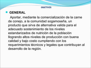 OBJETIVOS

 GENERAL
   Aportar, mediante la comercialización de la carne
 de conejo, a la comunidad sogamoseña, un
 producto que sirva de alternativa valida para el
 adecuado sostenimiento de los niveles
 estandarizados de nutrición de la población
 llogrando altos niveles de producción con buena
 calidad y bajo costo cumpliendo con los
 requerimientos técnicos y legales que contribuyan al
 desarrollo de la región.
 
