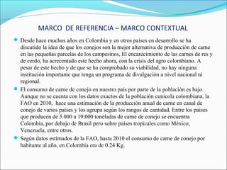 MARCO DE REFERENCIA – MARCO CONTEXTUAL
 Desde hace muchos años en Colombia y en otros países en desarrollo se ha
  discutido la idea de que los conejos son la mejor alternativa de producción de carne
  en las pequeñas parcelas de los campesinos, El encarecimiento de las carnes de res y
  de cerdo, ha acrecentado este hecho ahora, con la crisis del agro colombiano. A
  pesar de este hecho y de que se ha comprobado su viabilidad, no hay ninguna
  institución importante que tenga un programa de divulgación a nivel nacional ni
  regional.
 El consumo de carne de conejo en nuestro país por parte de la población es bajo.
  Aunque no se cuenta con los datos exactos de la población cunicola colombiana, la
  FAO en 2010, hace una estimación de la producción anual de carne en canal de
  conejo de varios países y los agrupa según los rangos de cantidad. Entre los países
  que producen de 5.000 a 19.000 toneladas de carne de conejo se encuentra
  Colombia, por debajo de Brasil pero sobre países tropicales como México,
  Venezuela, entre otros.
 Según datos estimados de la FAO, hasta 2010 el consumo de carne de conejo por
  habitante al año, en Colombia era de 0.24 Kg.
 