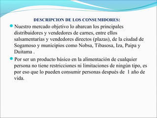 DESCRIPCION DE LOS CONSUMIDORES:
Nuestro mercado objetivo lo abarcan los principales
 distribuidores y vendedores de carnes, entre ellos
 salsamentarías y vendedores directos (plazas), de la ciudad de
 Sogamoso y municipios como Nobsa, Tibasosa, Iza, Paipa y
 Duitama .
Por ser un producto básico en la alimentación de cualquier
 persona no tiene restricciones ni limitaciones de ningún tipo, es
 por eso que lo pueden consumir personas después de 1 año de
 vida.
 