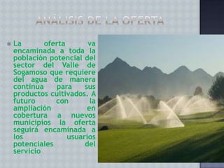 

La
oferta
va
encaminada a toda la
población potencial del
sector del Valle de
Sogamoso que requiere
del agua de manera
continua
para
sus
productos cultivados. A
futuro
con
la
ampliación
en
cobertura a nuevos
municipios la oferta
seguirá encaminada a
los
usuarios
potenciales
del
servicio

 