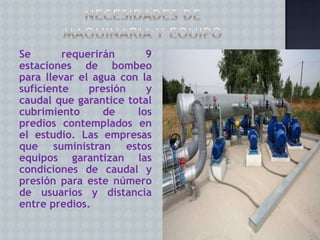 Se
requerirán
9
estaciones de bombeo
para llevar el agua con la
suficiente
presión
y
caudal que garantice total
cubrimiento
de
los
predios contemplados en
el estudio. Las empresas
que suministran estos
equipos garantizan las
condiciones de caudal y
presión para este número
de usuarios y distancia
entre predios.

 