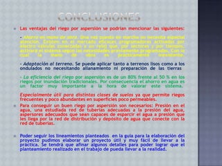 

Las ventajas del riego por aspersión se podrían mencionar las siguientes:
- Ahorro en mano de obra. Una vez puesto en marcha no necesita especial
atención. Existen en el mercado eficaces programadores activados por
electro válvulas conectadas a un reloj que, por sectores y por tiempos,
activará el sistema según las necesidades previamente programadas. Con lo
cual
la
mano
de
obra
es
prácticamente
inexistente.
- Adaptación al terreno. Se puede aplicar tanto a terrenos lisos como a los
ondulados no necesitando allanamiento ni preparación de las tierras.
- La eficiencia del riego por aspersión es de un 80% frente al 50 % en los
riegos por inundación tradicionales. Por consecuencia el ahorro en agua es
un factor muy importante a la hora de valorar este sistema.





Especialmente útil para distintas clases de suelos ya que permite riegos
frecuentes y poco abundantes en superficies poco permeables.
Para conseguir un buen riego por aspersión son necesarios: Presión en el
agua, una estudiada red de tuberías adecuadas a la presión del agua,
aspersores adecuados que sean capaces de esparcir el agua a presión que
les llega por la red de distribución y depósito de agua que conecte con la
red de tuberías.
Poder seguir los lineamientos planteados en la guía para la elaboración del
proyecto pudimos elaborar un proyecto útil y muy fácil de llevar a la
práctica. Se tendrá que afinar algunos detalles para poder lograr que el
planteamiento realizado en el trabajo de pueda llevar a la realidad.

 
