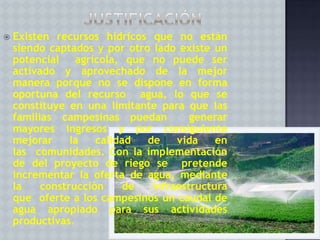

Existen recursos hídricos que no están
siendo captados y por otro lado existe un
potencial
agrícola, que no puede ser
activado y aprovechado de la mejor
manera porque no se dispone en forma
oportuna del recurso agua, lo que se
constituye en una limitante para que las
familias campesinas puedan
generar
mayores ingresos y por consiguiente
mejorar
la
calidad
de
vida
en
las comunidades. Con la implementación
de del proyecto de riego se pretende
incrementar la oferta de agua, mediante
la
construcción
de
infraestructura
que oferte a los campesinos un caudal de
agua apropiado para sus actividades
productivas.

 