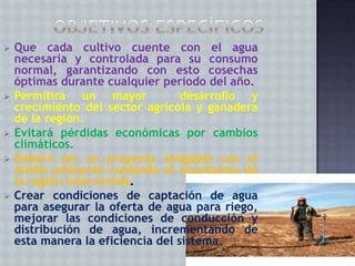 









Que cada cultivo cuente con el agua
necesaria y controlada para su consumo
normal, garantizando con esto cosechas
óptimas durante cualquier periodo del año.
Permitirá un mayor
desarrollo y
crecimiento del sector agrícola y ganadera
de la región.
Evitará pérdidas económicas por cambios
climáticos.
Deberá ser un proyecto amigable con el
medio ambiente cuidando el ecosistema de
la región intervenida.
Crear condiciones de captación de agua
para asegurar la oferta de agua para riego,
mejorar las condiciones de conducción y
distribución de agua, incrementando de
esta manera la eficiencia del sistema.

 