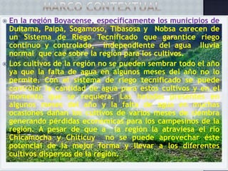 En la región Boyacense, específicamente los municipios de
Duitama, Paipa, Sogamoso, Tibasosa y Nobsa carecen de
un Sistema de Riego Tecnificado que garantice riego
continuo y controlado, independiente del agua lluvia
normal que cae sobre la región para los cultivos.
 Los cultivos de la región no se pueden sembrar todo el año
ya que la falta de agua en algunos meses del año no lo
permite. Con el sistema de riego tecnificado se puede
controlar la cantidad de agua para estos cultivos y en el
momento que se requiera. Las heladas presentes en
algunos meses del año y la falta de agua en muchas
ocasiones dañan los cultivos de varios meses de siembra
generando pérdidas económicas para los campesinos de la
región. A pesar de que a la región la atraviesa el río
Chicamocha y Chiticuy no se puede aprovechar éste
potencial de la mejor forma y llevar a los diferentes
cultivos dispersos de la región.


 