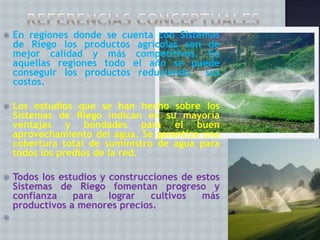

En regiones donde se cuenta con Sistemas
de Riego los productos agrícolas son de
mejor calidad y más competitivos. En
aquellas regiones todo el año se puede
conseguir los productos reduciendo
sus
costos.



Los estudios que se han hecho sobre los
Sistemas de Riego indican en su mayoría
ventajas y bondades para el buen
aprovechamiento del agua. Se garantiza una
cobertura total de suministro de agua para
todos los predios de la red.



Todos los estudios y construcciones de estos
Sistemas de Riego fomentan progreso y
confianza
para
lograr
cultivos
más
productivos a menores precios.



 
