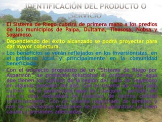 El Sistema de Riego cubrirá de primera mano a los predios
de los municipios de Paipa, Duitama, Tibasosa, Nobsa y
Sogamoso.
 Dependiendo del éxito alcanzado se podrá proyectar para
dar mayor cobertura.
 Los beneficios se verán reflejados en los inversionistas, en
el gobierno local y principalmente en la comunidad
beneficiada.
 Con el proyecto propuesto de un “Sistema de Riego por
Aspersión” se pretende solucionar el problema de agua
que tienen los cultivos de la región del valle de Sogamoso
en algunos periodos del año. Con el sistema de riego cada
cultivo se le garantizará agua en cualquier período del
año lo cual redundará en cosechas de óptima calidad
continuamente. Con un sistema capacitado de bombeo y
con las suficientes estaciones se podrá garantizar un buen
caudal y presiones adecuadas.


 
