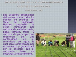 

Los usuarios potenciales
del proyecto son todos los
dueños de predios del
Valle
de
Sogamoso.
Muchos
pastizales
se
están
cambiando
por
cultivos de cebolla, maíz,
papa, tomate, frijol
y
cultivos de pan coger que
requieren
de
una
continuidad
en
el
suministro de agua, la
cual será suministrada por
el proyecto y garantizará
con lo anterior que el
cultivador
lleve
sus
cosechas a feliz término.

 