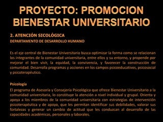 2. ATENCIÓN SICOLÓGICA
DEPARTAMENTO DE DESARROLLO HUMANO
Es el eje central de Bienestar Universitario busca optimizar la forma como se relacionan
los integrantes de la comunidad universitaria, entre ellos y su entorno, y propende por
mejorar el bien vivir, la equidad, la convivencia, y favorecer la construcción de
comunidad. Desarrolla programas y acciones en los campos psicoeducativos, psicosocial
y psicoterapéutico.
Psicología
El programa de Asesoría y Consejería Psicológica que ofrece Bienestar Universitario a la
comunidad universitaria, lo constituye la atención a nivel individual y grupal. Orienta y
apoya a los miembros de la comunidad universitaria con estrategias de intervención
psicoterapéutica y de apoyo, que les permitan identificar sus debilidades, valorar sus
fortalezas y generar un cambio de actitud que les conduzcan al desarrollo de las
capacidades académicas, personales y laborales.
 