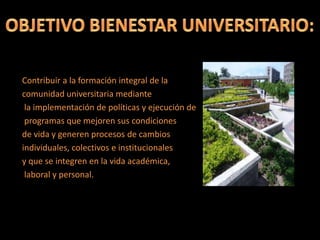 Contribuir a la formación integral de la
comunidad universitaria mediante
la implementación de políticas y ejecución de
programas que mejoren sus condiciones
de vida y generen procesos de cambios
individuales, colectivos e institucionales
y que se integren en la vida académica,
laboral y personal.
 
