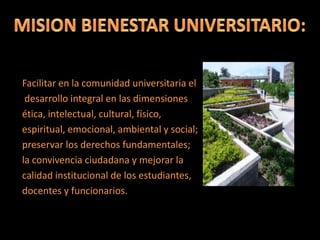 Facilitar en la comunidad universitaria el
desarrollo integral en las dimensiones
ética, intelectual, cultural, físico,
espiritual, emocional, ambiental y social;
preservar los derechos fundamentales;
la convivencia ciudadana y mejorar la
calidad institucional de los estudiantes,
docentes y funcionarios.
 