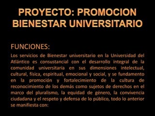 FUNCIONES:
Los servicios de Bienestar universitario en la Universidad del
Atlántico es consustancial con el desarrollo integral de la
comunidad universitaria en sus dimensiones intelectual,
cultural, física, espiritual, emocional y social, y se fundamento
en la promoción y fortalecimiento de la cultura de
reconocimiento de los demás como sujetos de derechos en el
marco del pluralismo, la equidad de género, la convivencia
ciudadana y el respeto y defensa de lo público, todo lo anterior
se manifiesta con:
 