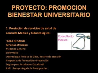 1. Prestación de servicios de salud de
consulta Medica y Odontológica:
•ÁREA DE SALUD
Servicios ofrecidos:
Medicina General
Enfermería
Odontología. Política de Citas, horario de atención
Programas de Promoción y Prevención
Seguro para Accidentes Estudiantil
AMI: Área protegida de Emergencias.
 