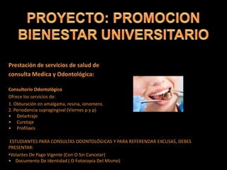 Prestación de servicios de salud de
consulta Medica y Odontológica:
Consultorio Odontológico
Ofrece los servicios de:
1. Obturación en amalgama, resina, ionomero.
2. Periodoncia supragingival (Viernes p y p)
• Detartraje
• Curetaje
• Profilaxis
ESTUDIANTES PARA CONSULTAS ODONTOLÓGICAS Y PARA REFERENDAR EXCUSAS, DEBES
PRESENTAR:
•Volantes De Pago Vigente (Con O Sin Cancelar)
• Documento De Identidad ( O Fotocopia Del Mismo)
 