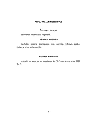 ASPECTOS ADMINISTRATIVOS



                             Recursos Humanos

    Estudiantes y comunidad en general.

                             Recursos Materiales

    Machetes, chícora, dejaretadora, pico, carretilla, vehículo, cestas,
balanza, tobos, cal, escardilla.




                            Recursos Financieros

    Inversión por parte de los estudiantes de T.P.A, por un monto de 3000
Bs.F.




                                     43
 