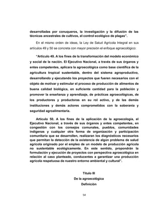 desarrolladas por conuqueros, la investigación y la difusión de las
técnicas ancestrales de cultivos, el control ecológico de plagas”.

    En el mismo orden de ideas, la Ley de Salud Agrícola Integral en sus
artículos 49 y 50 se concreta con mayor precisión el enfoque agroecológico:

    “Articulo 49. A los fines de la transformación del modelo económico
y social de la nación. El Ejecutivo Nacional, a través de sus órganos y
entes competentes, aplicara la agroecológica como base científica de la
agricultura tropical sustentable, dentro del sistema agroproductivo,
desarrollando y ejecutando los proyectos que fueren necesarios con el
objeto de motivar y estimular el proceso de producción de alimentos de
buena calidad biológica, en suficiente cantidad para la población y
promover la enseñanza y aprendizaje, de prácticas agroecológicas, de
los productores y productoras en su rol activo, y de las demás
instituciones y demás actores comprometidos con la soberanía y
seguridad agroalimentaria.

    Articulo 50. A los fines de la aplicación de la agroecología, el
Ejecutivo Nacional, a través de sus órganos y entes competentes, en
congestión con los consejos comunales, pueblos, comunidades
indígenas y cualquier otra forma de organización y participación
comunitaria que se desarrollen, realizaran los diagnósticos necesarios
que permitan la detección de la existencia de algún problema de salud
agrícola originado por el empleo de un modelo de producción agrícola
no sustentable ecológicamente. En este sentido, propondrán la
formulación y ejecución de proyectos con perspectiva agroecológica en
relación al caso planteado, conducentes a garantizar una producción
agrícola respetuosa de nuestro entorno ambiental y cultural”.


                                     Título III
                               De la agroecológica
                                    Definición


                                     54
 