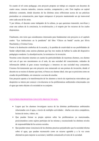 En cuanto al rol como pedagogo, este proyecto propone un trabajo en conjunto con docentes de 
cuatro areas, ciencias naturales, ciencias sociales, computación y arte. Esto implica un espiral 
dialéctico constante, donde docentes de las distintas areas reflexionan acerca de sus prácticas 
poniendose en comunicación, para lograr enriquecer el proyecto manteniendo un eje transversal 
entre cada una de las areas. 
Y por último, el docente como trabajador de la cultura, ya que queremos transmitir, movilizar y 
crear una cultura de la conciencia, la revalorización y el respeto por los recursos de los cuales 
disponemos. 
Finalmente, otro texto que consideramos interesante para fundamentar este proyecto es el capítulo 
cuatro: “Las instituciones en la pendiente” del libro “Chicos en banda” escrito por Silvia 
Duschatzky y Cristina Corea. 
Frente a la destitución simbolica de la escuela, y la perdida de creatividad en sus posibilidades de 
fundar subjetividad, estas autoras plantean que hay tres modos de habitar la caida del dispositivo 
pedagógico moderno: La desubjetivación, la resistencia o la invención. 
Nosotras como docentes tenemos en cuenta las particularidades de nuestroas alumnos, ese alumno 
real con el que nos encontramos en el aula, de una sociedad del conocimiento, rodeados de 
información debido al gran avance tecnologico e inmersos en una sociedad muy consumista. 
Creemos fervientemente que este proyecto esta enmarcado en una postura de invención, donde el 
docente no se resiste al alumno que tiene, ni busca ese alumno ideal, sino que se posiciona como un 
creador de posibilidades, sin renunciar a su tarea de enseñar. 
Este proyecto apunta a la transformación de los alumnos a través de experiencias renovadoras que 
despierten su interes por conocer e involucrarse en las problematicas ambientales relacionadas con 
el agua que tanto afectan a la sociedad en su conjunto. 
NUESTROS PROPOSITOS CON ESTE PROYECTO SON: 
· Lograr que los alumnos investiguen acerca de las distintas problematicas ambientales 
relacionadas con el agua, a través de multiples actividades: charlas con otros compañeros, 
lectura de textos, videos, etc. 
· Que puedan formar su propia opinion sobre las problematicas ya mencionadas, 
posicionandose como sujetos participes de las mismas y reconociendo los distintos niveles 
de responsabilidad de los actores sociales. 
· Que puedan tomar cionciencia de las distintas practicas perjudiciales que la sociedad efectua 
sobre el agua, que puedan reconocerlo como un recurso agotable y a la vez creen 
alternativas para mejorar su accionar y también comunicarlo al resto de la sociedad. 
 