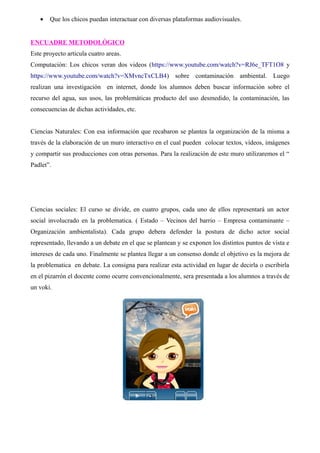 · Que los chicos puedan interactuar con diversas plataformas audiovisuales. 
ENCUADRE METODOLÓGICO 
Este proyecto articula cuatro areas. 
Computación: Los chicos veran dos videos (https://www.youtube.com/watch?v=RJ6e_TFT1O8 y 
https://www.youtube.com/watch?v=XMvncTxCLB4) sobre contaminación ambiental. Luego 
realizan una investigación en internet, donde los alumnos deben buscar información sobre el 
recurso del agua, sus usos, las problemáticas producto del uso desmedido, la contaminación, las 
consecuencias de dichas actividades, etc. 
Ciencias Naturales: Con esa información que recabaron se plantea la organización de la misma a 
través de la elaboración de un muro interactivo en el cual pueden colocar textos, vídeos, imágenes 
y compartir sus producciones con otras personas. Para la realización de este muro utilizaremos el “ 
Padlet”. 
Ciencias sociales: El curso se divide, en cuatro grupos, cada uno de ellos representará un actor 
social involucrado en la problematica. ( Estado – Vecinos del barrio – Empresa contaminante – 
Organización ambientalista). Cada grupo debera defender la postura de dicho actor social 
representado, llevando a un debate en el que se plantean y se exponen los distintos puntos de vista e 
intereses de cada uno. Finalmente se plantea llegar a un consenso donde el objetivo es la mejora de 
la problematica en debate. La consigna para realizar esta actividad en lugar de decirla o escribirla 
en el pizarrón el docente como ocurre convencionalmente, sera presentada a los alumnos a través de 
un voki. 
 