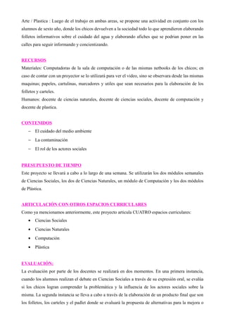 Arte / Plastica : Luego de el trabajo en ambas areas, se propone una actividad en conjunto con los 
alumnos de sexto año, donde los chicos devuelven a la sociedad todo lo que aprendieron elaborando 
folletos informativos sobre el cuidado del agua y elaborando afiches que se podrian poner en las 
calles para seguir informando y concientizando. 
RECURSOS 
Materiales: Computadoras de la sala de computación o de las mismas netbooks de los chicos; en 
caso de contar con un proyector se lo utilizará para ver el video, sino se observara desde las mismas 
maquinas; papeles, cartulinas, marcadores y utiles que sean necesarios para la elaboración de los 
folletos y carteles. 
Humanos: docente de ciencias naturales, docente de ciencias sociales, docente de computación y 
docente de plastica. 
CONTENIDOS 
- El cuidado del medio ambiente 
- La contaminación 
- El rol de los actores sociales 
PRESUPUESTO DE TIEMPO 
Este proyecto se llevará a cabo a lo largo de una semana. Se utilizarán los dos módulos semanales 
de Ciencias Sociales, los dos de Ciencias Naturales, un módulo de Computación y los dos módulos 
de Plástica. 
ARTICULACIÓN CON OTROS ESPACIOS CURRICULARES 
Como ya mencionamos anteriormente, este proyecto articula CUATRO espacios curriculares: 
· Ciencias Sociales 
· Ciencias Naturales 
· Computación 
· Plástica 
EVALUACIÓN: 
La evaluación por parte de los docentes se realizará en dos momentos. En una primera instancia, 
cuando los alumnos realizan el debate en Ciencias Sociales a través de su expresión oral, se evalúa 
si los chicos logran comprender la problemática y la influencia de los actores sociales sobre la 
misma. La segunda instancia se lleva a cabo a través de la elaboración de un producto final que son 
los folletos, los carteles y el padlet donde se evaluará la propuesta de alternativas para la mejora o 
 