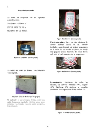 |
4
Figura 6 (fuente propia)
Se utiliza un adaptador con las siguientes
especificaciones
ModeloEl-41-060400DT
INPUT: 110V DC 60Hz
OUTPUT: 6V DC 400mA
Figura 7 Adaptador (fuente propia)
Se utiliza una celda de Peltier con referencia
TECI-12706.
Figura 6 celdas de Peltier (fuente propia)
Un multímetro es un instrumento eléctrico portátil para
medir directamente magnitudes eléctricas activas como
corrientes y potenciales o pasivas como resistencias,
temperatura etc.
Figura 8 multímetro (fuente propia)
Una termocupla se hace con dos alambres de
distinto material unidos en un extremo
(soldados generalmente). Al aplicar temperatura
en la unión de los metales se genera un voltaje
muy pequeño (efecto Seebeck) del orden de los
mili volts el cual aumenta con la temperatura.
Figura 9 multímetro (fuente propia)
La madera está compuesta, en todas las
maderas, de carbono elemental 50%, oxigeno
46%, hidrógeno 6% nitrógeno y pequeñas
cantidades de componentes de las cenizas 1%.
Figura 10 madera (fuente propia)
 