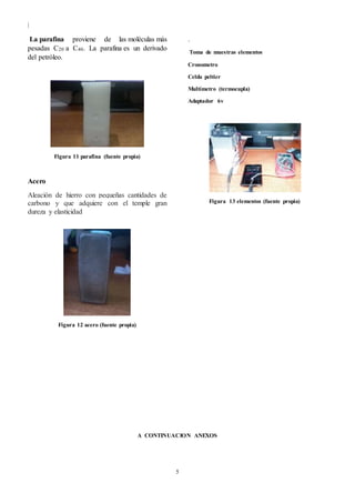 |
5
La parafina proviene de las moléculas más
pesadas C20 a C40. La parafina es un derivado
del petróleo.
Figura 11 parafina (fuente propia)
Acero
Aleación de hierro con pequeñas cantidades de
carbono y que adquiere con el temple gran
dureza y elasticidad
Figura 12 acero (fuente propia)
.
Toma de muestras elementos
Cronometro
Celda peltier
Multímetro (termocupla)
Adaptador 6v
Figura 13 elementos (fuente propia)
A CONTINUACION ANEXOS
 