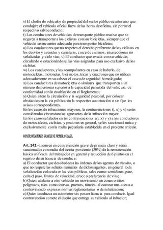 s) El chofer de vehículos de propiedad del sector público ecuatoriano que
condujere el vehículo oficial fuera de las horas de oficina, sin portar el
respectivo salvoconducto;
t) Los conductores devehículos de transporte público masivo que se
negaren a transportar a los ciclistas consus bicicletas, siempre que el
vehículo se encuentre adecuado para transportar bicicletas;
u) Los conductores queno respeten el derecho preferente de los ciclistas en
los desvíos y avenidas y carreteras, cruce de caminos, intersecciones no
señalizadas y ciclo vías; v) El conductorque invada consu vehículo,
circulando o estacionándose, las vías asignadas para uso exclusivo de los
ciclistas;
w) Los conductores, y los acompañantes en caso de haberlo, de
motocicletas, motonetas, bici motos, tricar y cuadrones que no utilicen
adecuadamente en su cabeza el casco deseguridad homologado;
x) Los conductores demotocicletas o similares que transporten a un
número de personas superior a la capacidad permitida del vehículo, de
conformidad con lo establecido en el Reglamento;
y) Quien altere la circulación y la seguridad peatonal, por colocar
obstáculos en la vía pública sin la respectiva autorización o sin fijar los
avisos correspondientes.
En los casos deinfracciones mayores, la contravenciones t), u) y v) serán
consideradas circunstancias agravantes de la infracción mayor.
En los casos señalados en las contravenciones w), x) y y) a los conductores
de motocicletas, ciclistas, y peatones en general, se los sancionará única y
exclusivamente conla multa pecuniaria establecida en el presente artículo.
CONTRAVENCIONESGRAVESDEPRIMERACLASE:
Art. 142.- Incurren en contravención grave de primera clase y serán
sancionados con multa del treinta porciento (30%) de la remuneración
básica unificada del trabajador en general y reducción de 6 puntos en el
registro de su licencia de conducir:
a) El conductorque desobedezcalas órdenes de los agentes de tránsito, o
que no respete las señales manuales de dichos agentes, en general toda
señalización colocadaen las vías públicas, tales como:semáforos, pare,
ceda el paso, límites de velocidad, cruce o preferencia de vías;
b) Quien adelante a otro vehículo en movimiento en zonas o sitios
peligrosos, tales como:curvas, puentes, túneles, al coronar una cuesta o
contraviniendo expresas normas reglamentarias o de señalización;
c) Quien conduzca un automotor sin poseerlicencia para conducir. Igual
contravención comete el dueño que entrega su vehículo al infractor;
 
