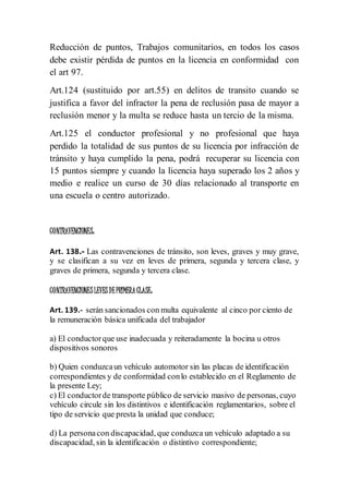 Reducción de puntos, Trabajos comunitarios, en todos los casos
debe existir pérdida de puntos en la licencia en conformidad con
el art 97.
Art.124 (sustituido por art.55) en delitos de transito cuando se
justifica a favor del infractor la pena de reclusión pasa de mayor a
reclusión menor y la multa se reduce hasta un tercio de la misma.
Art.125 el conductor profesional y no profesional que haya
perdido la totalidad de sus puntos de su licencia por infracción de
tránsito y haya cumplido la pena, podrá recuperar su licencia con
15 puntos siempre y cuando la licencia haya superado los 2 años y
medio e realice un curso de 30 días relacionado al transporte en
una escuela o centro autorizado.
CONTRAVENCIONES:
Art. 138.- Las contravenciones de tránsito, son leves, graves y muy grave,
y se clasifican a su vez en leves de primera, segunda y tercera clase, y
graves de primera, segunda y tercera clase.
CONTRAVENCIONESLEVESDEPRIMERACLASE:
Art. 139.- serán sancionados con multa equivalente al cinco por ciento de
la remuneración básica unificada del trabajador
a) El conductorque use inadecuada y reiteradamente la bocina u otros
dispositivos sonoros
b) Quien conduzcaun vehículo automotor sin las placas de identificación
correspondientes y de conformidad conlo establecido en el Reglamento de
la presente Ley;
c) El conductorde transporte público de servicio masivo de personas, cuyo
vehículo circule sin los distintivos e identificación reglamentarios, sobre el
tipo de servicio que presta la unidad que conduce;
d) La personacon discapacidad, que conduzca un vehículo adaptado a su
discapacidad, sin la identificación o distintivo correspondiente;
 