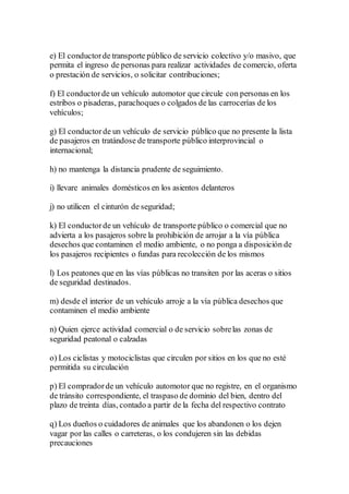 e) El conductorde transporte público de servicio colectivo y/o masivo, que
permita el ingreso de personas para realizar actividades de comercio, oferta
o prestación de servicios, o solicitar contribuciones;
f) El conductorde un vehículo automotor que circule con personas en los
estribos o pisaderas, parachoques o colgados de las carrocerías de los
vehículos;
g) El conductorde un vehículo de servicio público que no presente la lista
de pasajeros en tratándose de transporte público interprovincial o
internacional;
h) no mantenga la distancia prudente de seguimiento.
i) llevare animales domésticos en los asientos delanteros
j) no utilicen el cinturón de seguridad;
k) El conductorde un vehículo de transporte público o comercial que no
advierta a los pasajeros sobre la prohibición de arrojar a la vía pública
desechos que contaminen el medio ambiente, o no ponga a disposición de
los pasajeros recipientes o fundas para recolección de los mismos
l) Los peatones que en las vías públicas no transiten por las aceras o sitios
de seguridad destinados.
m) desde el interior de un vehículo arroje a la vía pública desechos que
contaminen el medio ambiente
n) Quien ejerce actividad comercial o de servicio sobrelas zonas de
seguridad peatonal o calzadas
o) Los ciclistas y motociclistas que circulen por sitios en los que no esté
permitida su circulación
p) El compradorde un vehículo automotor que no registre, en el organismo
de tránsito correspondiente, el traspaso de dominio del bien, dentro del
plazo de treinta días, contado a partir de la fecha del respectivo contrato
q) Los dueños o cuidadores de animales que los abandonen o los dejen
vagar por las calles o carreteras, o los condujeren sin las debidas
precauciones
 