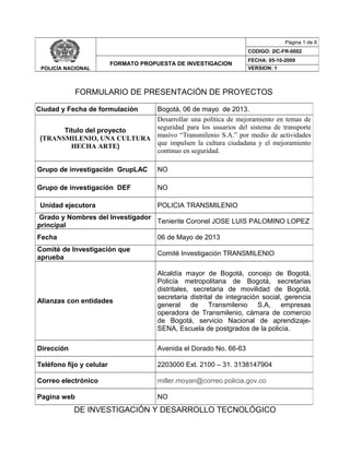 FORMULARIO DE PRESENTACIÓN DE PROYECTOS
DE INVESTIGACIÓN Y DESARROLLO TECNOLÓGICO
POLICÍA NACIONAL
Página 1 de 8
CODIGO: 2IC-FR-0002
FORMATO PROPUESTA DE INVESTIGACION
FECHA: 05-10-2009
VERSION: 1
Ciudad y Fecha de formulación Bogotá, 06 de mayo de 2013.
Título del proyecto
(TRANSMILENIO, UNA CULTURA
HECHA ARTE)
Desarrollar una política de mejoramiento en temas de
seguridad para los usuarios del sistema de transporte
masivo “Transmilenio S.A.” por medio de actividades
que impulsen la cultura ciudadana y el mejoramiento
continuo en seguridad.
Grupo de investigación GrupLAC NO
Grupo de investigación DEF NO
Unidad ejecutora POLICIA TRANSMILENIO
Grado y Nombres del Investigador
principal
Teniente Coronel JOSE LUIS PALOMINO LOPEZ
Fecha 06 de Mayo de 2013
Comité de Investigación que
aprueba
Comité Investigación TRANSMILENIO
Alianzas con entidades
Alcaldía mayor de Bogotá, concejo de Bogotá,
Policía metropolitana de Bogotá, secretarias
distritales, secretaria de movilidad de Bogotá,
secretaria distrital de integración social, gerencia
general de Transmilenio S.A, empresas
operadora de Transmilenio, cámara de comercio
de Bogotá, servicio Nacional de aprendizaje-
SENA, Escuela de postgrados de la policía.
Dirección Avenida el Dorado No. 66-63
Teléfono fijo y celular 2203000 Ext. 2100 – 31. 3138147904
Correo electrónico miller.moyan@correo.policia.gov.co
Pagina web NO
 