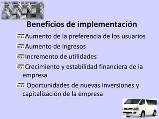 Beneficios de implementación
 Aumento de la preferencia de los usuarios
 Aumento de ingresos
 Incremento de utilidades
 Crecimiento y estabilidad financiera de la
empresa
  Oportunidades de nuevas inversiones y
capitalización de la empresa
 