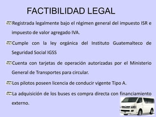 FACTIBILIDAD LEGAL
Registrada legalmente bajo el régimen general del impuesto ISR e
impuesto de valor agregado IVA.

Cumple con la ley orgánica del Instituto Guatemalteco de
Seguridad Social IGSS

Cuenta con tarjetas de operación autorizadas por el Ministerio
General de Transportes para circular.

Los pilotos poseen licencia de conducir vigente Tipo A.

La adquisición de los buses es compra directa con financiamiento
externo.
 