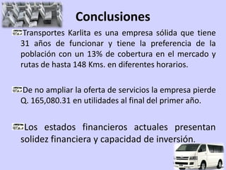 Conclusiones
 Transportes Karlita es una empresa sólida que tiene
31 años de funcionar y tiene la preferencia de la
población con un 13% de cobertura en el mercado y
rutas de hasta 148 Kms. en diferentes horarios.

De no ampliar la oferta de servicios la empresa pierde
Q. 165,080.31 en utilidades al final del primer año.


 Los estados financieros actuales presentan
solidez financiera y capacidad de inversión.
 