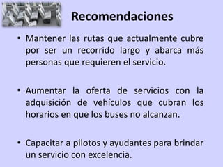 Recomendaciones
• Mantener las rutas que actualmente cubre
  por ser un recorrido largo y abarca más
  personas que requieren el servicio.

• Aumentar la oferta de servicios con la
  adquisición de vehículos que cubran los
  horarios en que los buses no alcanzan.

• Capacitar a pilotos y ayudantes para brindar
  un servicio con excelencia.
 