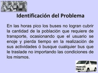 Identificación del Problema
En las horas pico los buses no logran cubrir
la cantidad de la población que requiere de
transporte, ocasionando que el usuario se
enoje y pierda tiempo en la realización de
sus actividades ó busque cualquier bus que
le traslade no importando las condiciones de
los mismos.
 