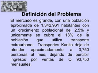 Definición del Problema
El mercado es grande, con una población
aproximada de 1,342,961 habitantes con
un crecimiento poblacional del 2.5% y
únicamente se cubre el 13% de la
población    que    utiliza    transporte
extraurbano. Transportes Karlita deja de
atender   aproximadamente      a    3,750
personas al mes, dejando de percibir
ingresos por ventas de Q 93,750
mensuales.
 