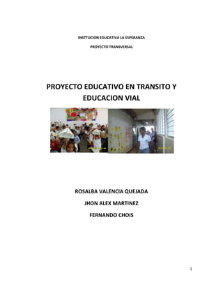 1
INSTTUCION EDUCATIVA LA ESPERANZA
PROYECTO TRANSVERSAL
PROYECTO EDUCATIVO EN TRANSITO Y
EDUCACION VIAL
ROSALBA VALENCIA QUEJADA
JHON ALEX MARTINEZ
FERNANDO CHOIS
 