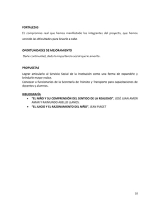 FORTALEZAS
EL compromiso real que hemos manifestado los integrantes del proyecto, que hemos
vencido las dificultades para llevarlo a cabo
OPORTUNIDADES DE MEJORAMIENTO
Darle continuidad, dado la importancia social que le amerita.
PROPUESTAS
Lograr articularlo al Servicio Social de la Institución como una forma de expandirle y
brindarle mayor realce.
Convocar a funcionarios de la Secretaría de Tránsito y Transporte para capacitaciones de
docentes y alumnos.
BIBLIOGRAFÍA
• “EL NIÑO Y SU COMPRENSIÓN DEL SENTIDO DE LA REALIDAD”, JOSÉ JUAN AMOR
AMAR Y RAIMUNDO ABELLO LLANOS.
• “EL JUICIO Y EL RAZONAMIENTO DEL NIÑO”, JEAN PIAGET

10

 