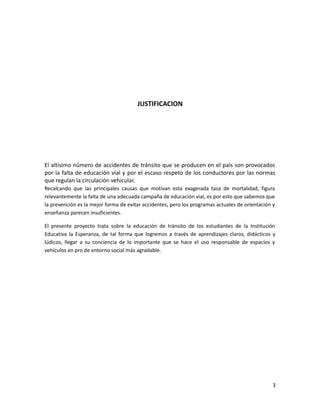 JUSTIFICACION

El altísimo número de accidentes de tránsito que se producen en el país son provocados
por la falta de educación vial y por el escaso respeto de los conductores por las normas
que regulan la circulación vehicular.
Recalcando que las principales causas que motivan esta exagerada tasa de mortalidad, figura
relevantemente la falta de una adecuada campaña de educación vial, es por esto que sabemos que
la prevención es la mejor forma de evitar accidentes, pero los programas actuales de orientación y
enseñanza parecen insuficientes.
El presente proyecto trata sobre la educación de tránsito de los estudiantes de la Institución
Educativa la Esperanza, de tal forma que logremos a través de aprendizajes claros, didácticos y
lúdicos, llegar a su conciencia de lo importante que se hace el uso responsable de espacios y
vehículos en pro de entorno social más agradable.

3

 