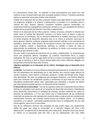 En consecuencia vemos que es evidente la poca preocupación que existe por esta
materia, lo que no quiere decir que esto no pueda cambiar a futuro. Y nosotros queremos
aportar un grano de arena para cambiar esta situación.
“Hablar de la educación de los niños y jóvenes impone ante todo definir el ¿para qué? De
los programas dirigidos a la infancia y adolescencia, su sentido en el contexto social y
cultural del país. Supone, además, considerar variables espacios temporales, las
condiciones históricas y geográficas condicionan, limitan y, a su vez, posibilitan las formas y
medios de los proyectos de atención a los niños y adolescentes.
Pensar en la educación de los niños y jóvenes implica, entonces, entender la relación que
existe entre el sentido del desarrollo humano y la forma como se llevan a cabo los
procesos que la constituyen. Así, es necesario determinar el modelo social que se busca;
no existe proyecto de desarrollo educativo que no se refiera al proyecto social que se
busca generar. Además, cualquier programa estará siempre referido a una concepción de
sociedad y desarrollo. Todo proceso de formación humana está inserto en una cultura
cuyos símbolos, valores y experiencias definirán su sentido. A partir de ellos se
determinarán los problemas, los objetivos, las políticas, la misión y las acciones que los
distintos grupos llevarán a cabo.
De este modo, el proyecto de educación de los niños y adolescentes lo entenderemos
como una propuesta abierta, inacabada, un continuo movimiento hacia su propia
realización. Por esto, en primer lugar debe ser fiel a sí mismo, al contexto social específico
en el que se enmarca, si bien al mismo tiempo debe tener como referente obligada una
perspectiva universal del desarrollo humano.
¿Quiénes participan en la educación de los niños?. Estrategias para el desarrollo de la
infancia.
La Familia: “La familia es la única influencia educativa permanente en la vida de los niños.
Son tan penetrantes los aprendizajes de la vida familiar, que muchos rasgos básicos de
nuestra conducta, como valores y actitudes, perduran a través del tiempo como ningún
otro aprendizaje. Por esto, los programas que persiguen fortalecer a las familias deberán
partir por reconocer las condiciones sociales y económicas en que viven los niños; y las
educadoras profesionales deben estar capacitadas para identificar y rescatar los valores
que estas personas puedan aportar a la educación de los infantiles.”
El Desarrollo de la Comunidad: “Uno de los aspectos claves de la educación de los niños y
jóvenes es concebirla como parte de un proyecto de desarrollo comunitario. Entendiendo
como Desarrollo Comunitario un complejo de procesos sociales mediante los cuales un
colectivo de pobladores, a la vez que luchan por el mejoramiento de las condiciones
materiales de existencia y de reproducción social de todos y cada uno de los miembros del
asentamiento humano, van creando nuevas formas de relación social - en lo político,
económico y lo cultural - avanzando paulatinamente hacia la configuración de una vida
social superior, como lo es la comunidad.
Una de las reflexiones teóricas más complejas ha sido ¿cómo lograr una comprensión
válida del papel que juega la comunidad en la atención integral del niño y del
adolescente?. La experiencia ha demostrado que la educación temprana tiene que centrar
su interés en el desarrollo total del niño y de los adolescentes. Por esto, debe
5

 