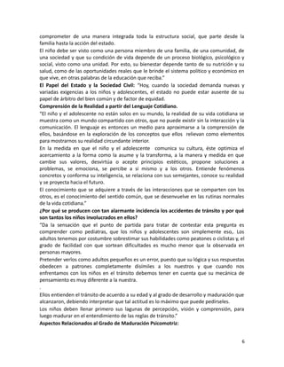 comprometer de una manera integrada toda la estructura social, que parte desde la
familia hasta la acción del estado.
El niño debe ser visto como una persona miembro de una familia, de una comunidad, de
una sociedad y que su condición de vida depende de un proceso biológico, psicológico y
social, visto como una unidad. Por esto, su bienestar depende tanto de su nutrición y su
salud, como de las oportunidades reales que le brinde el sistema político y económico en
que vive, en otras palabras de la educación que reciba.”
El Papel del Estado y la Sociedad Civil: “Hoy, cuando la sociedad demanda nuevas y
variadas exigencias a los niños y adolescentes, el estado no puede estar ausente de su
papel de árbitro del bien común y de factor de equidad.
Comprensión de la Realidad a partir del Lenguaje Cotidiano.
“El niño y el adolescente no están solos en su mundo, la realidad de su vida cotidiana se
muestra como un mundo compartido con otros, que no puede existir sin la interacción y la
comunicación. El lenguaje es entonces un medio para aproximarse a la comprensión de
ellos, basándose en la exploración de los conceptos que ellos relievan como elementos
para mostrarnos su realidad circundante interior.
En la medida en que el niño y el adolescente comunica su cultura, éste optimiza el
acercamiento a la forma como la asume y la transforma, a la manera y medida en que
cambie sus valores, desvirtúa o acepte principios estéticos, propone soluciones a
problemas, se emociona, se percibe a si mismo y a los otros. Entiende fenómenos
concretos y conforma su inteligencia, se relaciona con sus semejantes, conoce su realidad
y se proyecta hacia el futuro.
El conocimiento que se adquiere a través de las interacciones que se comparten con los
otros, es el conocimiento del sentido común, que se desenvuelve en las rutinas normales
de la vida cotidiana.”
¿Por qué se producen con tan alarmante incidencia los accidentes de tránsito y por qué
son tantos los niños involucrados en ellos?
“Da la sensación que el punto de partida para tratar de contestar esta pregunta es
comprender como pediatras, que los niños y adolescentes son simplemente eso,. Los
adultos tenemos por costumbre sobrestimar sus habilidades como peatones o ciclistas y, el
grado de facilidad con que sortean dificultades es mucho menor que la observada en
personas mayores.
Pretender verlos como adultos pequeños es un error, puesto que su lógica y sus respuestas
obedecen a patrones completamente disímiles a los nuestros y que cuando nos
enfrentamos con los niños en el tránsito debemos tener en cuenta que su mecánica de
pensamiento es muy diferente a la nuestra.
.
Ellos entienden el tránsito de acuerdo a su edad y al grado de desarrollo y maduración que
alcanzaron, debiendo interpretar que tal actitud es lo máximo que puede pedírseles.
Los niños deben llenar primero sus lagunas de percepción, visión y comprensión, para
luego madurar en el entendimiento de las reglas de tránsito.”
Aspectos Relacionados al Grado de Maduración Psicomotriz:
6

 