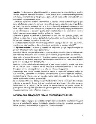 1-Visión: “En lo referente a la visión periférica, no presentan la misma habilidad que los
adultos, dado que en el mecanismo de la visión no solo actúa e interviene la objetivación
del objeto, sino también la interpretación personal del objeto visto, interpretación que
está basada en nuestra experiencia.
La falta de experiencia también interviene en el error de cálculo (distancia-objeto ), que
junto a la falta de perspectiva los hace vulnerables a muchas situaciones de riesgo. Dicho
de otra forma, son incapaces de valorar el tiempo disponible y necesario para cruzar una
calle. Empíricamente se ha comprobado que presentan dificultad para juzgar la velocidad
de los vehículos que se acercan y que los diferentes tamaños de los automóviles pueden
inducirlos a cometer errores en cuanto a la distancia - objeto.
Asimismo, el poder de atención lo concentran en una sola cosa (amigos, juegos, una
vidriera con juguetes, el camión de los helados, televisión, convivencia etc., ) por lo que
forman una impresión incompleta del entorno.”
2- Audición: “La localización del sonido es posible en un ángulo de 120 ° para los adultos,
mientras que para los niños el discernimiento de los sonidos se reduce a solo 30°.”
3- Izquierda-Derecha: “Los niños y jóvenes son impulsivos y bajo carga psicológica no
pueden diferencian bien derecha de izquierda.”
Las dificultades de interpretación de las normas de tránsito entre los niños en edad escolar
son evidentes, de acuerdo a las encuestas que realizamos, preguntas como por ejemplo:
¿Qué indica la luz roja del semáforo? : detenerse, seguir o precaución, así como también la
interpretación de señales de tránsito de común visualización en las calles como la señal
pare, ceda el paso, el paso de cebra, etc.
Por estos resultados indicados anteriormente se hace imprescindible incorporar este tema
en las salas de clases. Y además de eso reforzar la enseñanza dentro de la sala con el
trabajo en terreno (clases prácticas en la calle con educadores y padres).
Sin embargo, este tipo de trabajos no tendrán efectos si los propios padres no modifican
sus conductas, ejerciendo una docencia concientizadora y positiva sobre los menores,
inculcándoles la valoración de un aspecto muchas veces ignorado de importancia vial,
donde la vida juega un papel fundamental.
La enseñanza del tránsito debe perseguir fundamentalmente la adquisición de destrezas
más que la teorización de una serie de conocimientos, y junto con esto existe una gran
importancia en la calidad y la frecuencia del entrenamiento, así como también la
participación de los padres para realizar ejercicios prácticos de seguridad en el tránsito,
muy especialmente en los niños más pequeños.

METODOLOGÍA PEDAGÓGICA PARA LA EDUCACIÓN DE TRÁNSITO
La metodología pedagógica que se debe usar para obtener resultados aceptables incluye el
juego y la teatralización, ya que en todas las situaciones infantiles prevalece una actitud
lúdica, que bien canalizada logra su cometido: “Enseñar Jugando.”

7

 