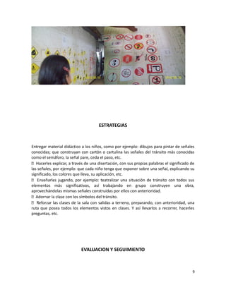 ESTRATEGIAS

Entregar material didáctico a los niños, como por ejemplo: dibujos para pintar de señales
conocidas; que construyan con cartón o cartulina las señales del tránsito más conocidas
como el semáforo, la señal pare, ceda el paso, etc.
 Hacerles explicar, a través de una disertación, con sus propias palabras el significado de
las señales, por ejemplo: que cada niño tenga que exponer sobre una señal, explicando su
significado, los colores que lleva, su aplicación, etc.
 Enseñarles jugando, por ejemplo: teatralizar una situación de tránsito con todos sus
elementos más significativos, así trabajando en grupo construyen una obra,
aprovechándolas mismas señales construidas por ellos con anterioridad.
 Adornar la clase con los símbolos del tránsito.
 Reforzar las clases de la sala con salidas a terreno, preparando, con anterioridad, una
ruta que posea todos los elementos vistos en clases. Y así llevarlos a recorrer, hacerles
preguntas, etc.

EVALUACION Y SEGUIMIENTO

9

 