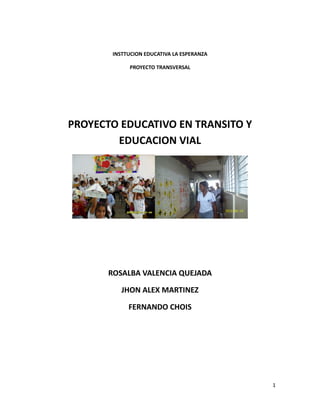 INSTTUCION EDUCATIVA LA ESPERANZA
PROYECTO TRANSVERSAL

PROYECTO EDUCATIVO EN TRANSITO Y
EDUCACION VIAL

ROSALBA VALENCIA QUEJADA
JHON ALEX MARTINEZ
FERNANDO CHOIS

1

 