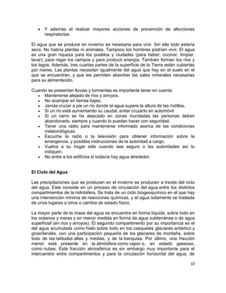 Y además el realizar mayores acciones de prevención de afecciones
      respiratorias.

El agua que se produce en invierno es necesaria para vivir. Sin ella todo estaría
seco. No habría plantas ni animales. Tampoco los hombres podrían vivir. El agua
es una gran riqueza para los pueblos y ciudades (para beber, cocinar, limpiar,
lavar); para regar los campos y para producir energía. También forman los ríos y
los lagos. Además, tres cuartas partes de la superficie de la Tierra están cubiertas
por mares. Las plantas necesitan igualmente del agua que hay en el suelo en el
que se encuentran, y que les permiten absorber las sales minerales necesarias
para su alimentación.

Cuando se presentan lluvias y tormentas es importante tener en cuenta:
     Mantenerse alejado de ríos y arroyos.
     No acampar en tierras bajas.
     Jamás cruzar a pie un río donde el agua supere la altura de las rodillas.
     Si un río está aumentando su caudal, evitar cruzarlo en automóvil.
     Si un carro se ha atascado en zonas inundadas las personas deben
     abandonarlo, siempre y cuando lo puedan hacer con seguridad.
     Tener una radio para mantenerse informado acerca de las condiciones
     meteorológicas.
     Escuche la radio o la televisión para obtener información sobre la
     emergencia, y posibles instrucciones de la autoridad a cargo.
     Vuelva a su hogar sólo cuando sea seguro o las autoridades así lo
     indiquen.
     No entre a los edificios si todavía hay agua alrededor.


El Ciclo del Agua

Las precipitaciones que se producen en el invierno se producen a través del ciclo
del agua. Este consiste en un proceso de circulación del agua entre los distintos
compartimentos de la hidrósfera. Se trata de un ciclo biogeoquímico en el que hay
una intervención mínima de reacciones químicas, y el agua solamente se traslada
de unos lugares a otros o cambia de estado físico.

La mayor parte de la masa del agua se encuentra en forma líquida, sobre todo en
los océanos y mares y en menor medida en forma de agua subterránea o de agua
superficial (en ríos y arroyos). El segundo compartimento por su importancia es el
del agua acumulada como hielo sobre todo en los casquetes glaciares antártico y
groenlandés, con una participación pequeña de los glaciares de montaña, sobre
todo de las latitudes altas y medias, y de la banquisa. Por último, una fracción
menor está presente en la atmósfera como vapor o, en estado gaseoso,
como nubes. Esta fracción atmosférica es sin embargo muy importante para el
intercambio entre compartimentos y para la circulación horizontal del agua, de

                                                                                 10
 