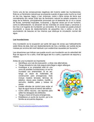 Como una de las consecuencias negativas del invierno están las inundaciones.
Este es un fenómeno natural que se presenta cuando el agua sube mucho su nivel
en los ríos, lagunas, lagos y mar; entonces, cubre o llena zonas de tierra que
normalmente son secas. Este tipo de fenómeno natural ha estado presente a lo
largo de la Historia, principalmente provocado por el desborde de un río a causa
de lluvias, tormentas tropicales, huracanes, y algunas veces por el ser humano,
como la deforestación, la ubicación de las viviendas en zonas bajas y cercanas a
los ríos o en lugares de inundación ya conocidos. En la ciudad se puede producir
inundación a causa de desbordamiento de pequeños ríos o caños a raíz de
acumulación de basuras en los mismos que obstruye la circulación normal del
agua.


Las Inundaciones

Una inundación es la ocupación por parte del agua de zonas que habitualmente
están libres de ésta, bien por desbordamiento de ríos y ramblas, por subida de las
mareas por encima del nivel habitual o por avalanchas causadas por tsunamis.3

Las situaciones que indican que puede ocurrir una inundación son la velocidad del
flujo de agua en río o caño, nivel del agua del río o caño y aparición de espuma y
resaca.

Antes de una inundación es importante:
      Identifique una ruta de evacuación, y otras vías alternativas.
      Tenga ubicada la ruta más segura para llegar a algún albergue.
      Investigue si su propiedad está en una
      zona de posibles inundaciones o si se ha
      inundado con anterioridad. Si es así,
      tenga un stock de materiales de
      construcción para emergencias. Esto
      incluye madera terciada, láminas de
      plástico, clavos para madera, martillo y
      serrucho, diablito, palas y bolsas de
      arena.
      Instale válvulas de control para evitar el
      flujo de agua hacia el interior del edificio.
      Como último recurso, use tapones para
      sellar los desagües de artefactos.
      Tenga a mano el kit para emergencias.
      Establezca un punto de reunión, por si la
      familia se encuentra dispersa.


3
    Fuente: http://es.wikipedia.org/wiki/Inundaci%C3%B3n

                                                                                12
 