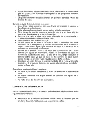 Todos en la familia deben saber cómo actuar, cómo cortar el suministro de
      gas, luz y agua, y los números de emergencia a los que pueden llamar de
      ser necesario.
      Ubique los elementos tóxicos (venenos) en gabinetes cerrados y fuera del
      alcance del agua.

Durante un aviso de inundación es necesario:
      Llene tinas y otros recipientes con agua limpia, por si acaso el agua de la
      llave llegara a contaminarse.
      Entre a la casa los muebles de terraza y otros artículos exteriores.
      Si el tiempo lo permite, mueva al segundo piso o a un lugar alto los
      elementos de más valor, si el tiempo lo permite.
      Escuche una radio a pilas para estar informado de la emergencia, y
      posibles instrucciones de la autoridad a cargo.
      Esté preparado para evacuar su hogar.
      Si está dentro de su casa: - Escuche la radio o televisión para estar
      informado de la emergencia, y posibles instrucciones de la autoridad a
      cargo. - Corte la luz, agua y gas y evacue su hogar si la situación así lo
      amerita o las autoridades así lo indican.
      Si está en el exterior: - Suba a un lugar alto y permanezca allí. - Evite
      caminar por aguas en movimiento. Hasta 15 centímetros de agua en
      movimiento pueden hacerle caer. - Si está en la calle, tenga precaución al
      caminar sobre agua, ya que las tapas de las cámaras de agua suelen
      salirse debido a la presión, y usted puede caer en dicha apertura.
      Si está en un auto: - Si llega a un área inundada, dé la vuelta y tome otra
      dirección. - Si el auto se detiene o se atasca, abandónelo de inmediato y
      suba a un lugar alto.

Después de una inundación es importante:
     No tomar agua que no sea potable, y antes de beberla se la debe hervir o
     filtrar.
     No comer alimentos que hayan estado en contacto con aguas de la
     inundación.
     No visitar áreas del desastre sin autorización.


COMPETENCIAS A DESARROLLAR

Para el proyecto Nuestro Amigo el Invierno, se hará énfasis prioritariamente en las
siguientes competencias:

      Reconozco en el entorno fenómenos físicos como el invierno que me
      afectan y desarrollo habilidades para aproximarme a ellos.

                                                                                13
 